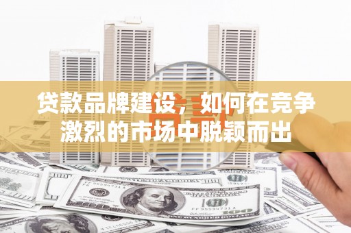 韩城贷款品牌建设，如何在竞争激烈的市场中脱颖而出