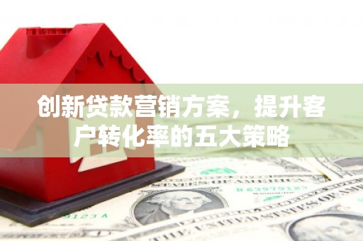 清流创新贷款营销方案，提升客户转化率的五大策略